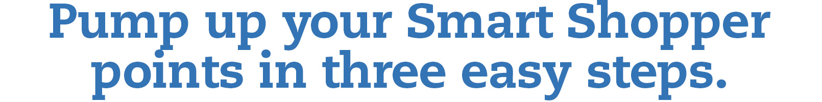 Pump up your Smart Shopper points in three easy steps.